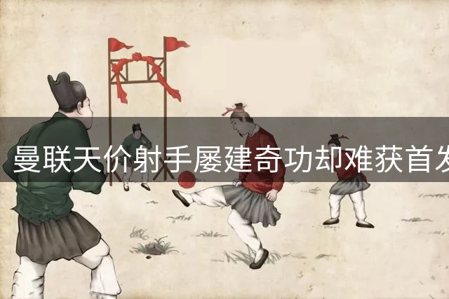曼联天价射手屡建奇功却难获首发 教练信任危机引争议